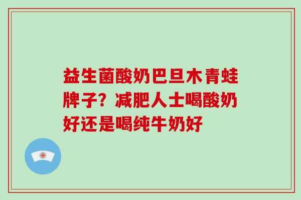 益生菌酸奶巴旦木青蛙牌子？人士喝酸奶好还是喝纯牛奶好
