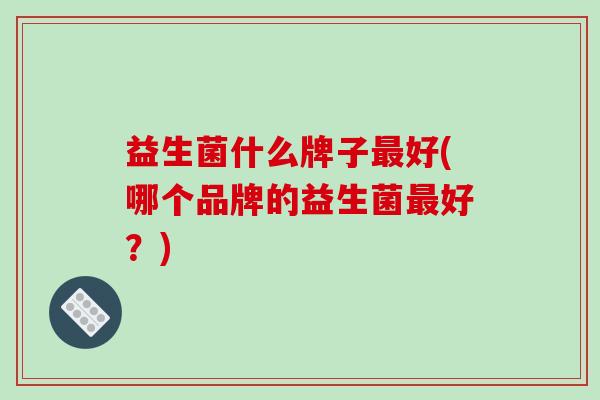 益生菌什么牌子最好(哪个品牌的益生菌最好？)