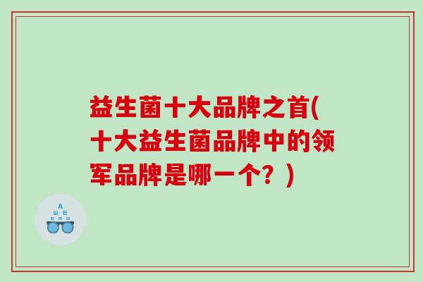 益生菌十大品牌之首(十大益生菌品牌中的领军品牌是哪一个？)
