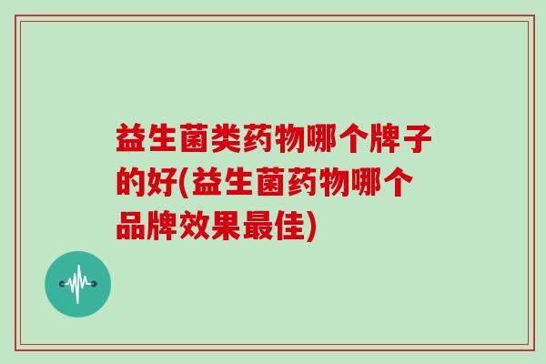 益生菌类药物哪个牌子的好(益生菌药物哪个品牌效果最佳)