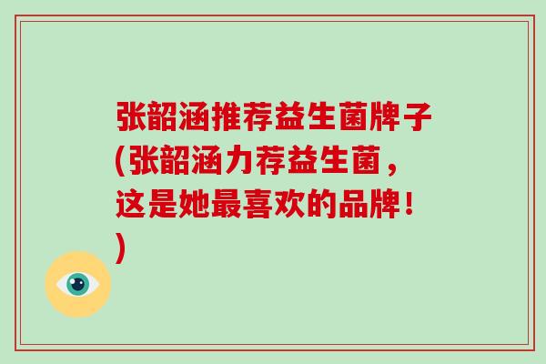 张韶涵推荐益生菌牌子(张韶涵力荐益生菌，这是她喜欢的品牌！)