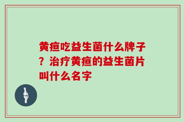 黄疸吃益生菌什么牌子？治疗黄疸的益生菌片叫什么名字