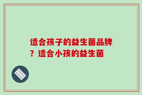 适合孩子的益生菌品牌？适合小孩的益生菌