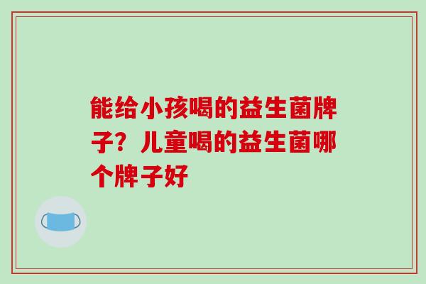能给小孩喝的益生菌牌子？儿童喝的益生菌哪个牌子好