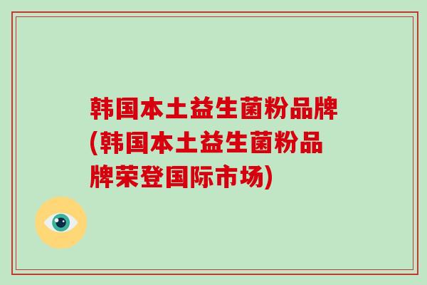 韩国本土益生菌粉品牌(韩国本土益生菌粉品牌荣登国际市场)