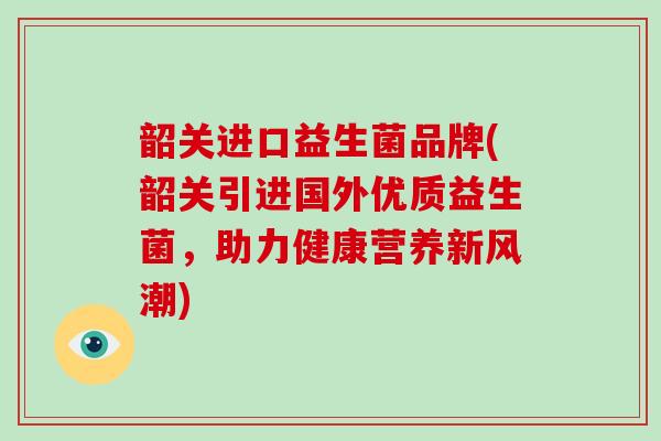 韶关进口益生菌品牌(韶关引进国外优质益生菌,助力健康营养新风潮) 韶关进口益生菌品牌(韶关引进国外优质益生菌,助力健康营养新风潮)