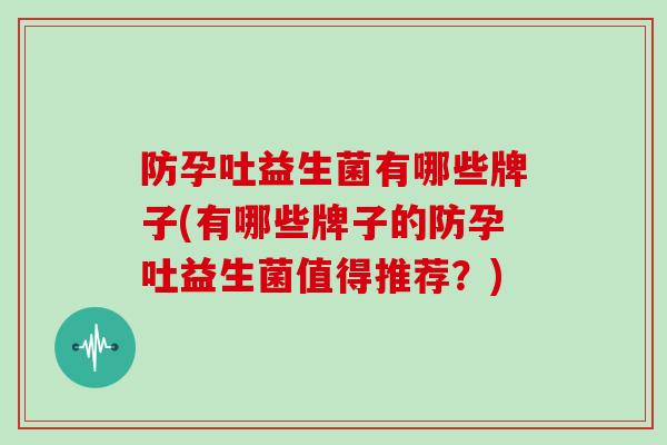 防孕吐益生菌有哪些牌子(有哪些牌子的防孕吐益生菌值得推荐？)