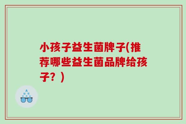 小孩子益生菌牌子(推荐哪些益生菌品牌给孩子？)