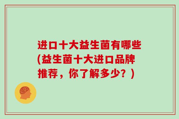 进口十大益生菌有哪些(益生菌十大进口品牌推荐，你了解多少？)