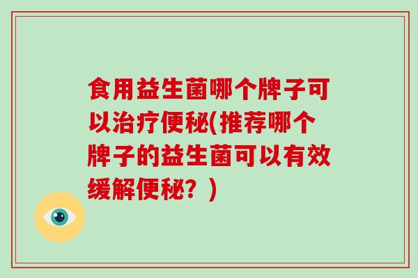 食用益生菌哪个牌子可以(推荐哪个牌子的益生菌可以有效缓解？)