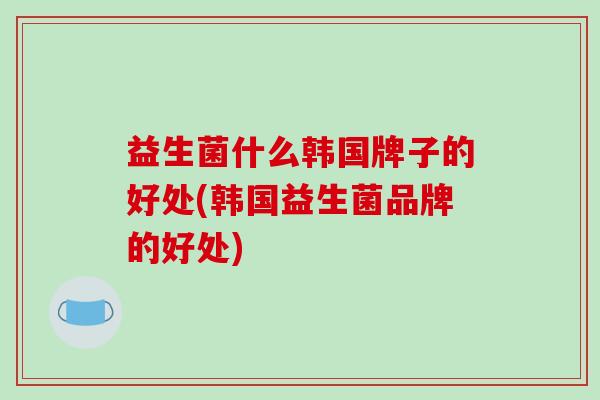 益生菌什么韩国牌子的好处(韩国益生菌品牌的好处)