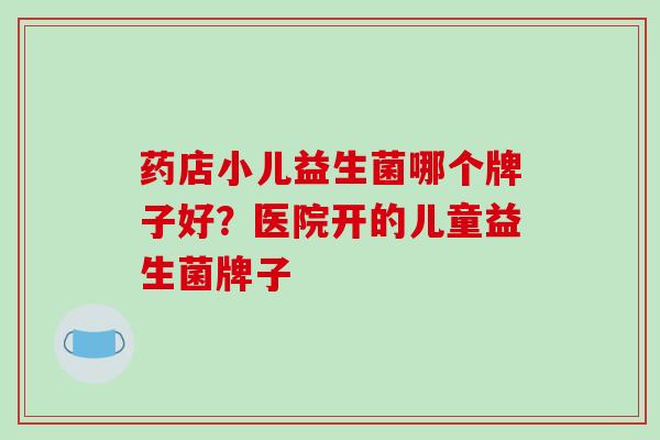 药店小儿益生菌哪个牌子好？医院开的儿童益生菌牌子