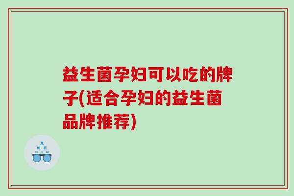 益生菌孕妇可以吃的牌子(适合孕妇的益生菌品牌推荐)