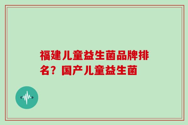 福建儿童益生菌品牌排名？国产儿童益生菌