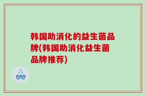 韩国助消化的益生菌品牌(韩国助消化益生菌品牌推荐)