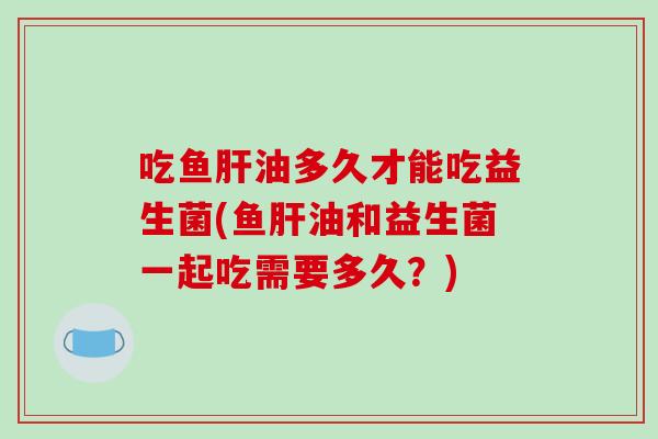 吃鱼油多久才能吃益生菌(鱼油和益生菌一起吃需要多久？)