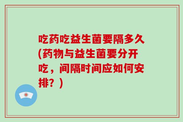 吃药吃益生菌要隔多久(与益生菌要分开吃，间隔时间应如何安排？)