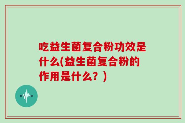 吃益生菌复合粉功效是什么(益生菌复合粉的作用是什么？)