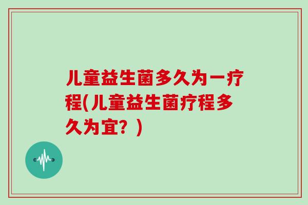 儿童益生菌多久为一疗程(儿童益生菌疗程多久为宜？)