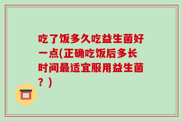 吃了饭多久吃益生菌好一点(正确吃饭后多长时间适宜服用益生菌？)