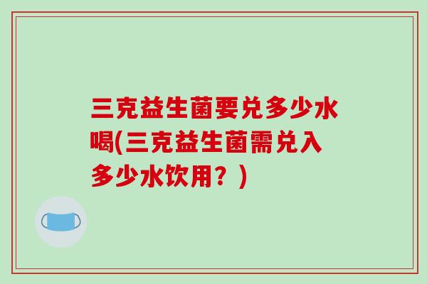 三克益生菌要兑多少水喝(三克益生菌需兑入多少水饮用？)