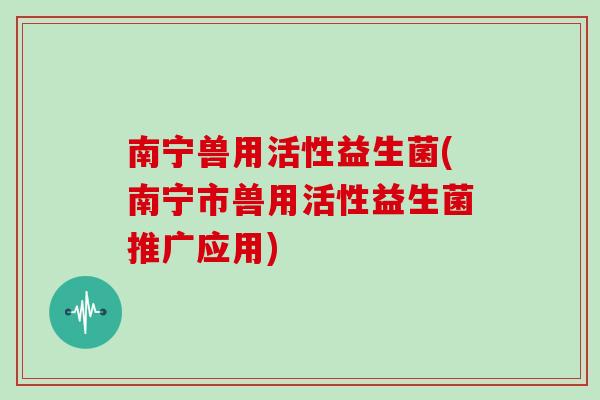 南宁兽用活性益生菌(南宁市兽用活性益生菌推广应用)