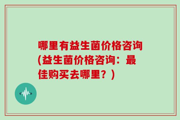 哪里有益生菌价格咨询(益生菌价格咨询：最佳购买去哪里？)