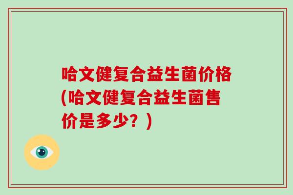 哈文健复合益生菌价格(哈文健复合益生菌售价是多少？)