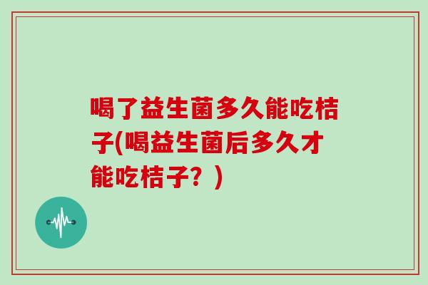 喝了益生菌多久能吃桔子(喝益生菌后多久才能吃桔子？)