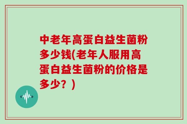 中老年高蛋白益生菌粉多少钱(老年人服用高蛋白益生菌粉的价格是多少？)