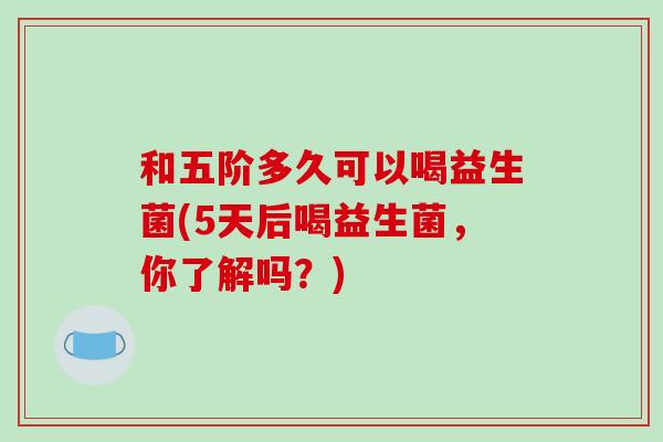 和五阶多久可以喝益生菌(5天后喝益生菌，你了解吗？)
