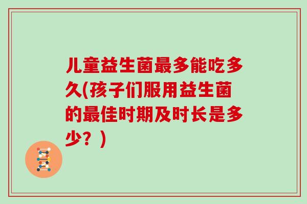 儿童益生菌最多能吃多久(孩子们服用益生菌的最佳时期及时长是多少？)