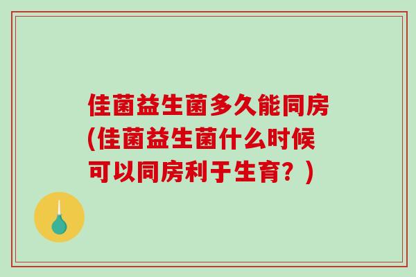佳菌益生菌多久能同房(佳菌益生菌什么时候可以同房利于生育？)