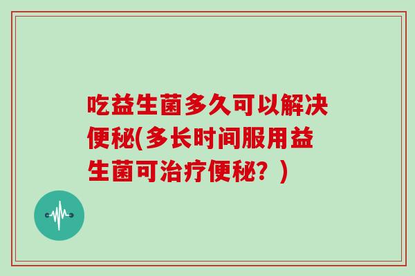 吃益生菌多久可以解决(多长时间服用益生菌可？)