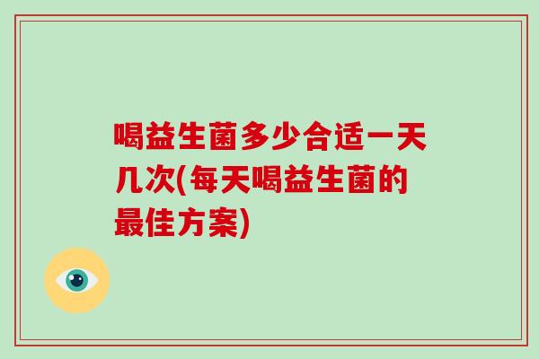 喝益生菌多少合适一天几次(每天喝益生菌的最佳方案)