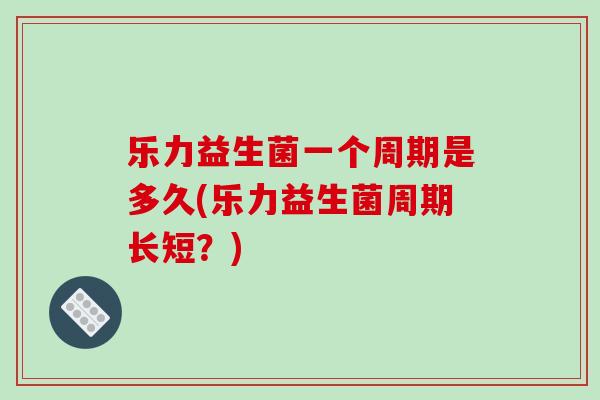 乐力益生菌一个周期是多久(乐力益生菌周期长短？)
