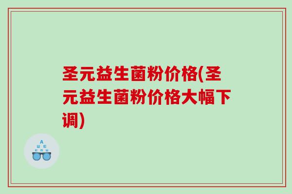 圣元益生菌粉价格(圣元益生菌粉价格大幅下调)