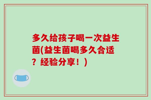 多久给孩子喝一次益生菌(益生菌喝多久合适？经验分享！)