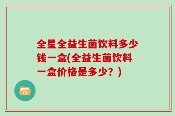 全星全益生菌饮料多少钱一盒(全益生菌饮料一盒价格是多少？)