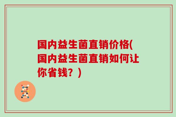 国内益生菌直销价格(国内益生菌直销如何让你省钱？)