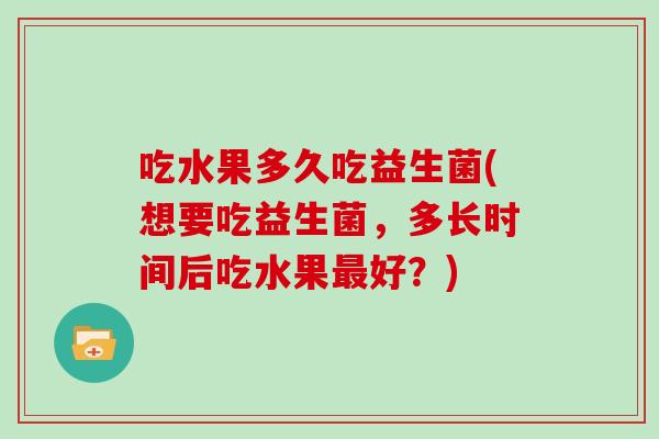 吃水果多久吃益生菌(想要吃益生菌，多长时间后吃水果好？)