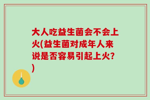 大人吃益生菌会不会上火(益生菌对成年人来说是否容易引起上火？)