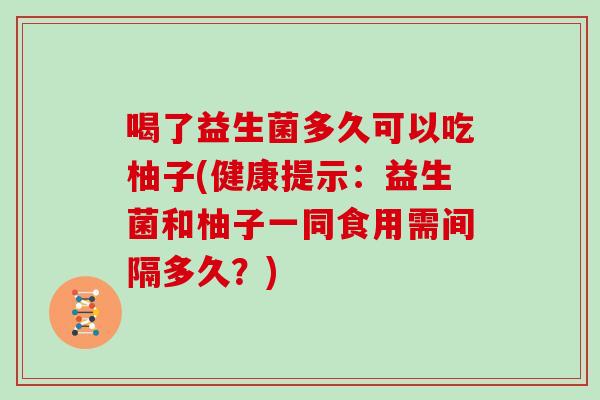 喝了益生菌多久可以吃柚子(健康提示：益生菌和柚子一同食用需间隔多久？)