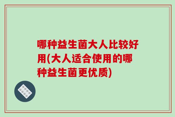 哪种益生菌大人比较好用(大人适合使用的哪种益生菌更优质)