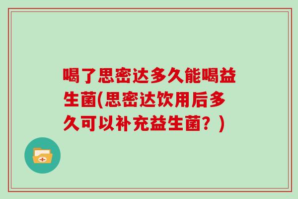 喝了思密达多久能喝益生菌(思密达饮用后多久可以补充益生菌？)