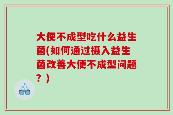 大便不成型吃什么益生菌(如何通过摄入益生菌改善大便不成型问题？)