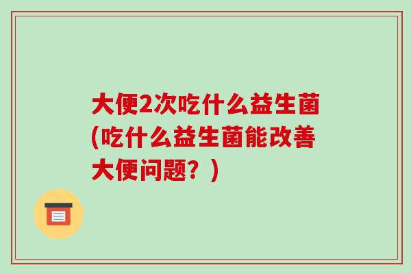 大便2次吃什么益生菌(吃什么益生菌能改善大便问题？)