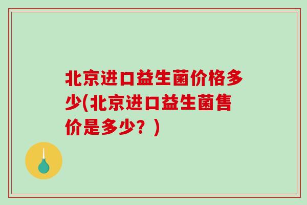 北京进口益生菌价格多少(北京进口益生菌售价是多少？)