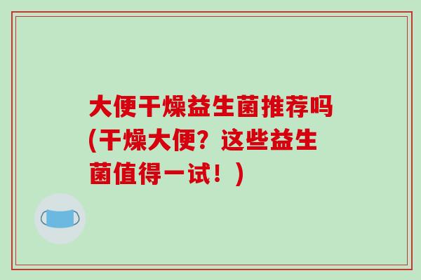 大便干燥益生菌推荐吗(干燥大便？这些益生菌值得一试！)