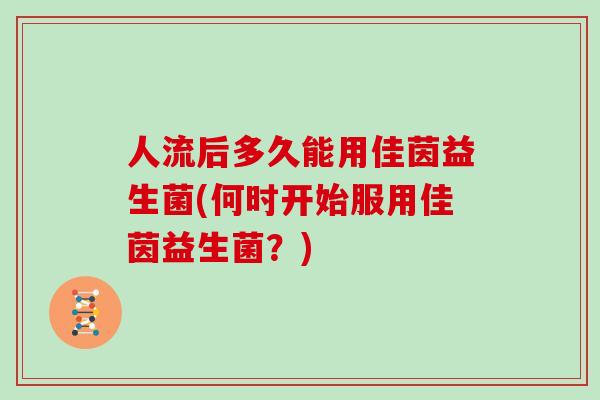 人流后多久能用佳茵益生菌(何时开始服用佳茵益生菌？)